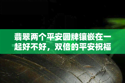 翡翠两个平安圆牌镶嵌在一起好不好，双倍的平安祝福：翡翠两个平安圆牌的完美镶嵌设计