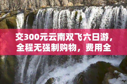 交300元云南双飞六日游，全程无强制购物，费用全包，畅游云南！