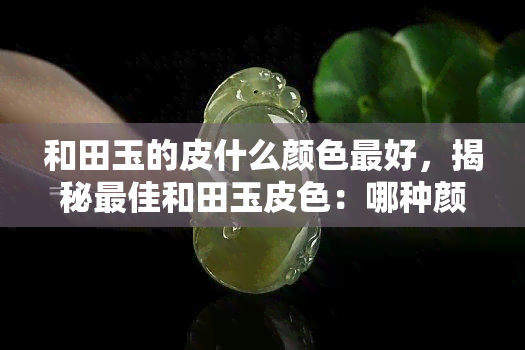 和田玉的皮什么颜色更好，揭秘更佳和田玉皮色：哪种颜色更受欢迎？