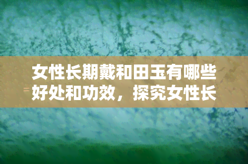 女性长期戴和田玉有哪些好处和功效，探究女性长期佩戴和田玉的益处与功效