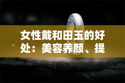 女性戴和田玉的好处：美容养颜、提升气质、调节生理等，但需注意选购和佩戴方式。