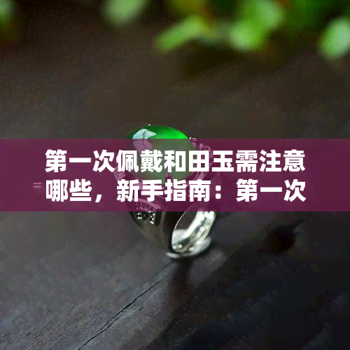 之一次佩戴和田玉需注意哪些，新手指南：之一次佩戴和田玉需要注意的事项