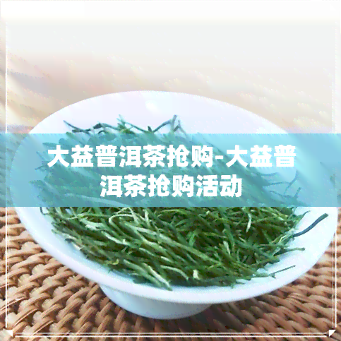 大益普洱茶抢购-大益普洱茶抢购活动