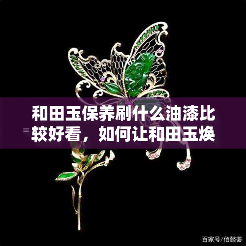 和田玉保养刷什么油漆比较好看，如何让和田玉焕然一新？选择适合的保养油漆才是关键！