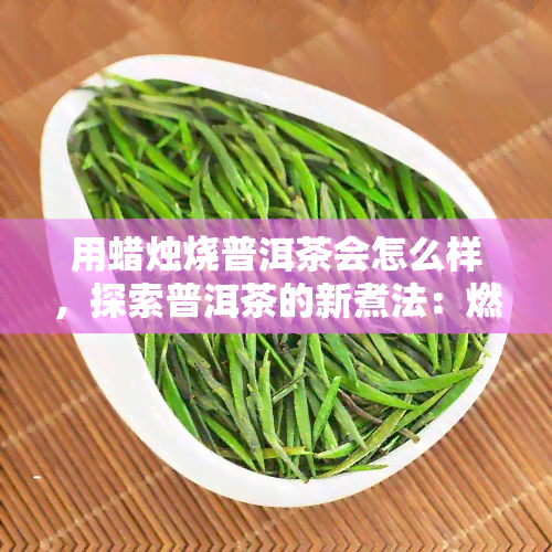 用蜡烛烧普洱茶会怎么样，探索普洱茶的新煮法：燃烧蜡烛的茶叶煮法效果如何？