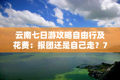 云南七日游攻略自由行及花费：报团还是自己走？7月旅行全攻略