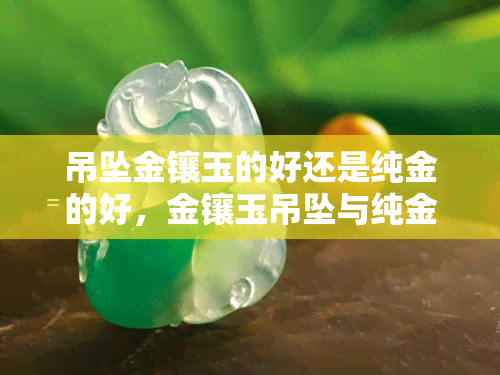 吊坠金镶玉的好还是纯金的好，金镶玉吊坠与纯金吊坠：哪个更好？