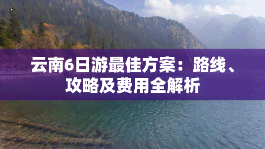 云南6日游更佳方案：路线、攻略及费用全解析