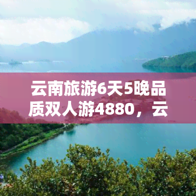 云南旅游6天5晚品质双人游4880，云南旅游6天5晚，品质双人游只需4880元！