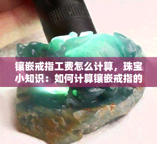 镶嵌戒指工费怎么计算，珠宝小知识：如何计算镶嵌戒指的工费？