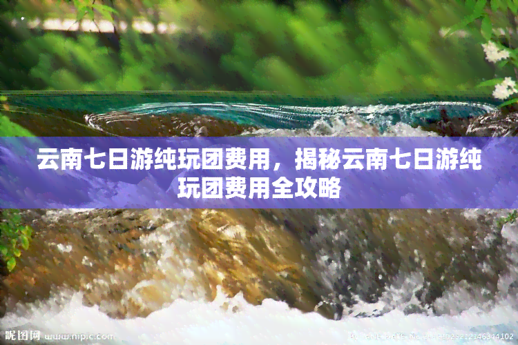 云南七日游纯玩团费用，揭秘云南七日游纯玩团费用全攻略