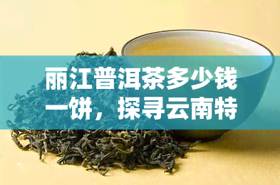 丽江普洱茶多少钱一饼，探寻云南特色：丽江普洱茶市场价格解析