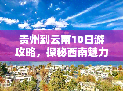 贵州到云南10日游攻略，探秘西南魅力：贵州到云南10日游全攻略