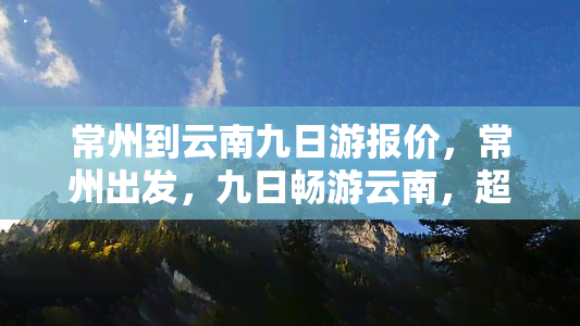 常州到云南九日游报价，常州出发，九日畅游云南，超值旅游报价等你来！