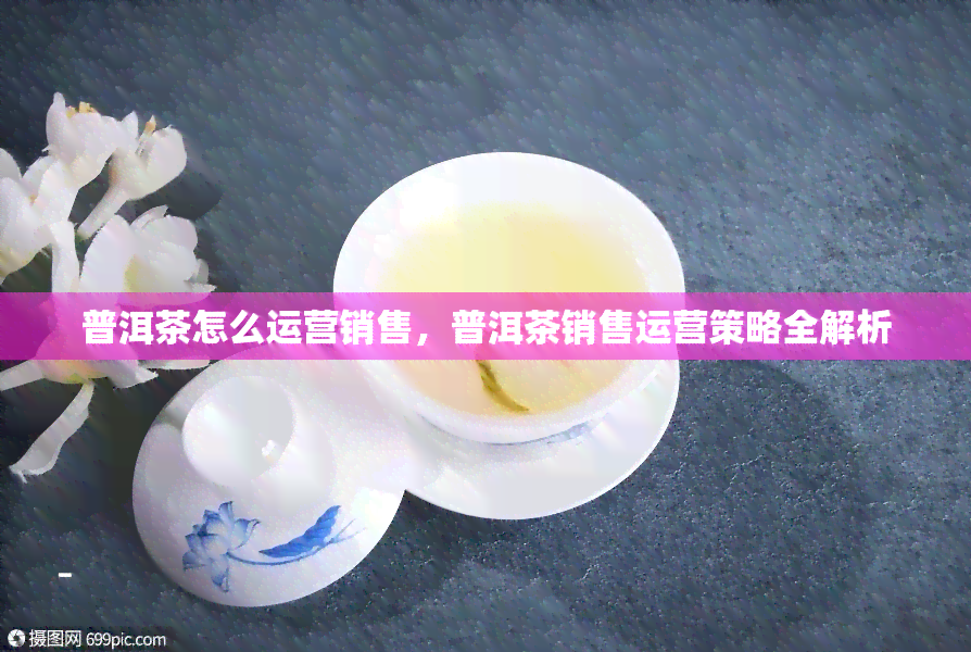 普洱茶怎么运营销售，普洱茶销售运营策略全解析