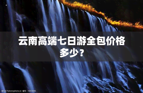 云南高端七日游全包价格多少？