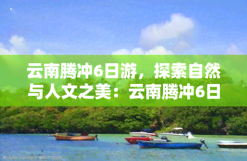 云南腾冲6日游，探索自然与人文之美：云南腾冲6日深度游