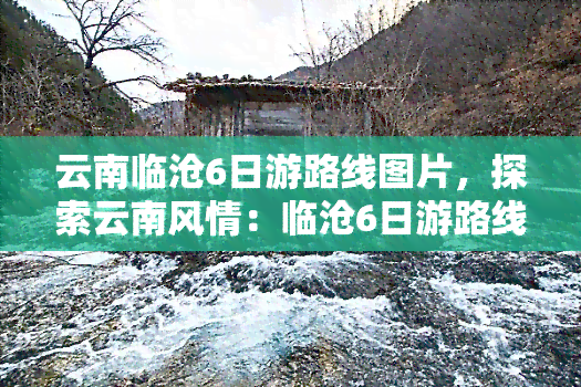 云南临沧6日游路线图片，探索云南风情：临沧6日游路线全览图