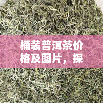 桶装普洱茶价格及图片，探寻优质普洱茶：桶装价格与精美图片全解析