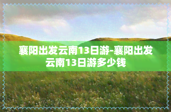 襄阳出发云南13日游-襄阳出发云南13日游多少钱