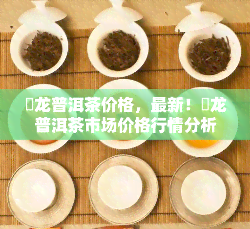 犇龙普洱茶价格，最新！犇龙普洱茶市场价格行情分析