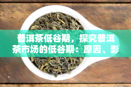 普洱茶低谷期，探究普洱茶市场的低谷期：原因、影响与前景展望