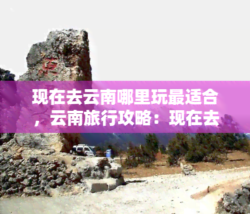 现在去云南哪里玩最适合，云南旅行攻略：现在去哪里玩最合适？