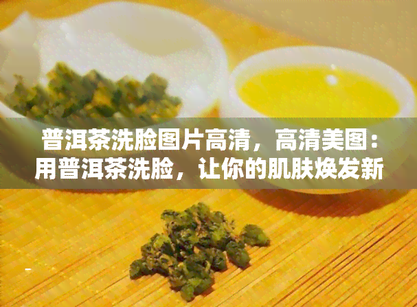 普洱茶洗脸图片高清，高清美图：用普洱茶洗脸，让你的肌肤焕发新光彩！