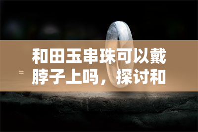 和田玉串珠可以戴脖子上吗，探讨和田玉串珠的佩戴方式：适合戴在脖子上吗？