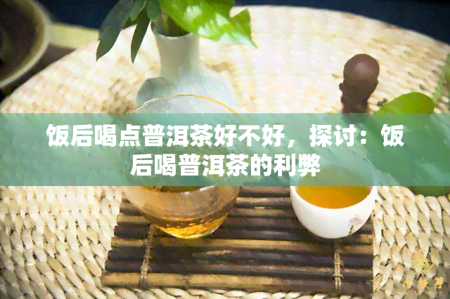 饭后喝点普洱茶好不好，探讨：饭后喝普洱茶的利弊