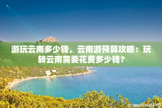 游玩云南多少钱，云南游预算攻略：玩转云南需要花费多少钱？