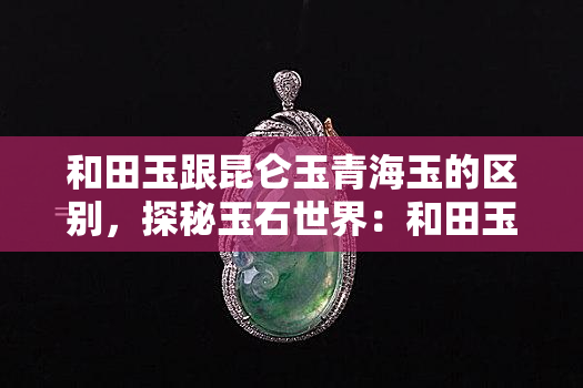 和田玉跟昆仑玉青海玉的区别，探秘玉石世界：和田玉、昆仑玉与青海玉的差异之处