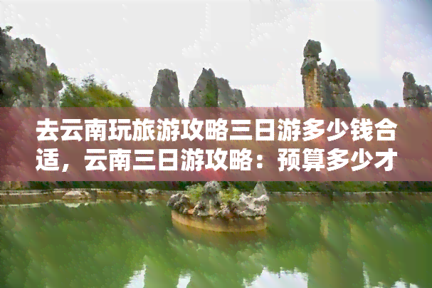 去云南玩旅游攻略三日游多少钱合适，云南三日游攻略：预算多少才合适？