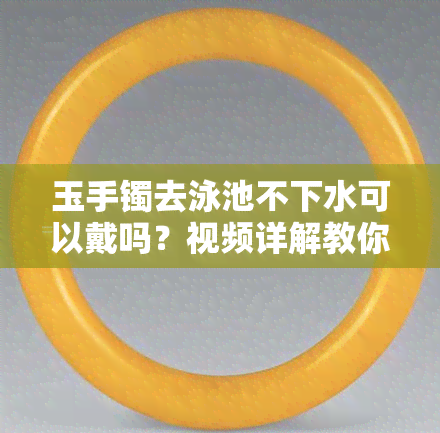 玉手镯去泳池不下水可以戴吗？视频详解教你如何正确佩戴