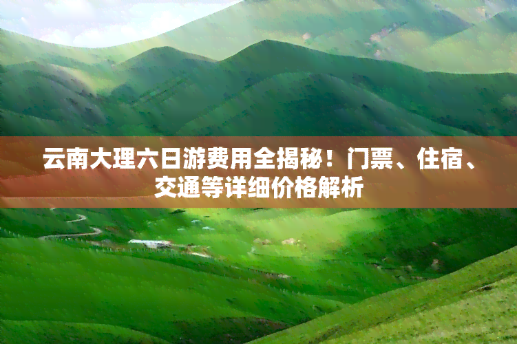 云南大理六日游费用全揭秘！门票、住宿、交通等详细价格解析