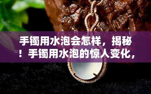 手镯用水泡会怎样，揭秘！手镯用水泡的惊人变化，你绝对想不到！