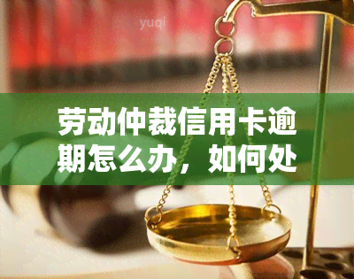 劳动仲裁信用卡逾期怎么办，如何处理劳动仲裁期间的信用卡逾期问题？