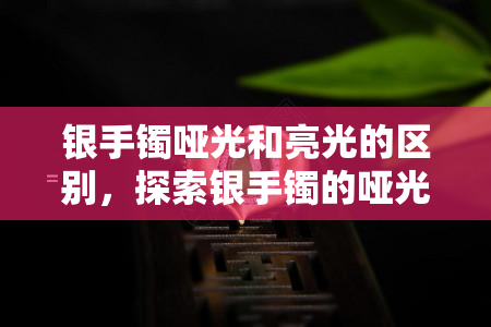 银手镯哑光和亮光的区别，探索银手镯的哑光与亮光之美：有何不同之处？