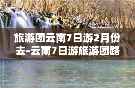 旅游团云南7日游2月份去-云南7日游旅游团路线