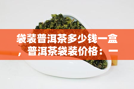 袋装普洱茶多少钱一盒，普洱茶袋装价格：一盒多少钱？