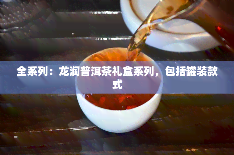 全系列：龙润普洱茶礼盒系列，包括罐装款式