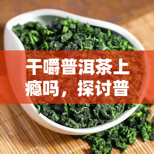 干嚼普洱茶上瘾吗，探讨普洱茶的食用方式：干嚼是否会上瘾？