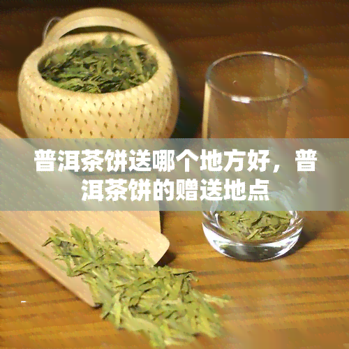 普洱茶饼送哪个地方好，普洱茶饼的赠送地点