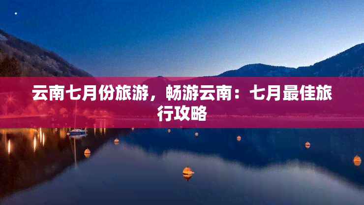 云南七月份旅游，畅游云南：七月更佳旅行攻略