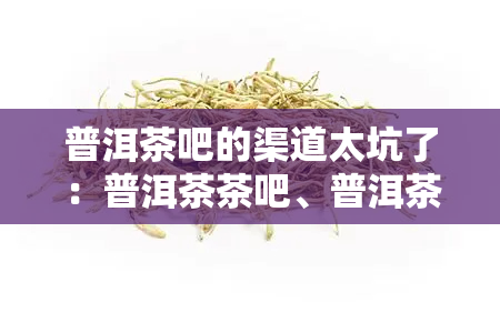 普洱茶吧的渠道太坑了：普洱茶茶吧、普洱茶吧购物体验糟糕