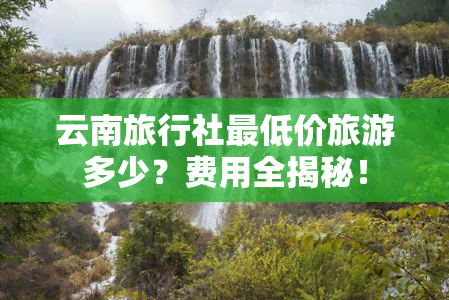 云南旅行社更低价旅游多少？费用全揭秘！