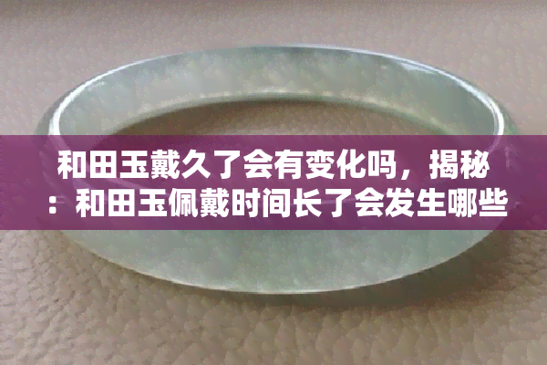 和田玉戴久了会有变化吗，揭秘：和田玉佩戴时间长了会发生哪些变化？