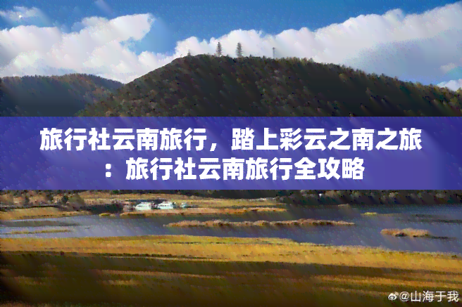 旅行社云南旅行，踏上彩云之南之旅：旅行社云南旅行全攻略