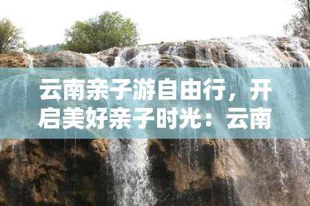 云南亲子游自由行，开启美好亲子时光：云南自由行攻略