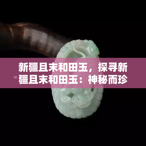 新疆且末和田玉，探寻新疆且末和田玉：神秘而珍贵的天然宝石